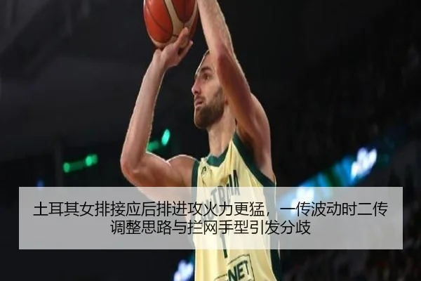 土耳其女排接应后排进攻火力更猛，一传波动时二传调整思路与拦网手型引发分歧